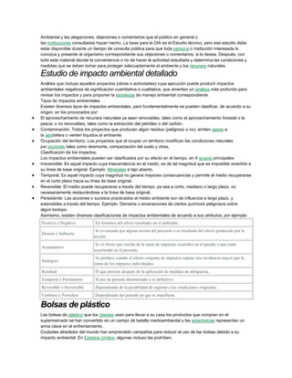 Ambiental y las alegaciones, objeciones o comentarios que el público en general o
las instituciones consultadas hayan hecho. La base para la DIA es el Estudio técnico, pero ese estudio debe
estar disponible durante un tiempo de consulta pública para que toda persona o institución interesada lo
conozca y presente al organismo correspondiente sus objeciones o comentarios, si lo desea. Después, con
todo este material decide la conveniencia o no de hacer la actividad estudiada y determina las condiciones y
medidas que se deben tomar para proteger adecuadamente el ambiente y los recursos naturales.

Estudio de impacto ambiental detallado
Análisis que incluye aquellos proyectos (obras o actividades) cuya ejecución puede producir impactos
ambientales negativos de significación cuantitativa o cualitativa, que ameriten un análisis más profundo para
revisar los impactos y para proponer la estrategia de manejo ambiental correspondiente.
Tipos de impactos ambientales
Existen diversos tipos de impactos ambientales, pero fundamentalmente se pueden clasificar, de acuerdo a su
origen, en los provocados por:
El aprovechamiento de recursos naturales ya sean renovables, tales como el aprovechamiento forestal o la
pesca; o no renovables, tales como la extracción del petróleo o del carbón.
Contaminación. Todos los proyectos que producen algún residuo (peligroso o no), emiten gases a
la atmósfera o vierten líquidos al ambiente.
Ocupación del territorio. Los proyectos que al ocupar un territorio modifican las condiciones naturales
por acciones tales como desmonte, compactación del suelo y otras.
Clasificación de los impactos:
Los impactos ambientales pueden ser clasificados por su efecto en el tiempo, en 4 grupos principales:
Irreversible: Es aquel impacto cuya trascendencia en el medio, es de tal magnitud que es imposible revertirlo a
su línea de base original. Ejemplo: Minerales a tajo abierto.
Temporal: Es aquel impacto cuya magnitud no genera mayores consecuencias y permite al medio recuperarse
en el corto plazo hacia su línea de base original.
Reversible: El medio puede recuperarse a través del tiempo, ya sea a corto, mediano o largo plazo, no
necesariamente restaurándose a la línea de base original.
Persistente: Las acciones o sucesos practicados al medio ambiente son de influencia a largo plazo, y
extensibles a través del tiempo. Ejemplo: Derrame o emanaciones de ciertos químicos peligrosos sobre
algún biotopo.
Asimismo, existen diversas clasificaciones de impactos ambientales de acuerdo a sus atributos; por ejemplo:
Positivo o Negativo

En términos del efecto resultante en el ambiente.

Directo o Indirecto

Si es causado por alguna acción del proyecto o es resultado del efecto producido por la
acción.

Acumulativo

Es el efecto que resulta de la suma de impactos ocurridos en el pasado o que están
ocurriendo en el presente.

Sinérgico

Se produce cuando el efecto conjunto de impactos supone una incidencia mayor que la
suma de los impactos individuales.

Residual

El que persiste después de la aplicación de medidas de mitigación.

Temporal o Permanente

Si por un período determinado o es definitivo.

Reversible o Irreversible

Dependiendo de la posibilidad de regresar a las condiciones originales.

Continuo o Períodico

Dependiendo del período en que se manifieste.

Bolsas de plástico
Las bolsas de plástico que los clientes usan para llevar a su casa los productos que compran en el
supermercado se han convertido en un campo de batalla medioambiental y las estadísticas representan un
arma clave en el enfrentamiento.
Ciudades alrededor del mundo han emprendido campañas para reducir el uso de las bolsas debido a su
impacto ambiental. En Estados Unidos, algunas incluso las prohíben.

 