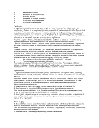 §
§
§
§
§
§

Mejoramiento continuo.
Prevención de la contaminación.
Principios rectores.
Integración de sistemas de gestión.
Condiciones específicas locales.
Cumplimiento de legislación.

Planificación
La organización deberá formular un plan para cumplir su Política Ambiental. Para ello se requiere de:
Identificación y Registro de los aspectos ambientales y evaluación de los impactos ambientales. Se entenderá
por Aspecto Ambiental, cualquier elemento de las actividades, productos y servicios de una organización que
puedan interactuar con el medio ambiente, por ejemplo, Descarga de aguas de desperdicio. Por otro lado,
Impacto Ambiental es cualquier cambio en el medio ambiente, ya sea adverso o benéfico, total o parcialmente
resultante de las actividades, productos o servicios de una organización.
Requisitos Legales y otros requisitos: La organización debe establecer un listado de
todas las leyes y
reglamentos pertinentes, los cuales deben contar con la debida difusión dentro de la empresa.
Criterio de comportamiento interno: Cuando las normas externas no existan o no satisfagan a la organización,
ésta deberá desarrollar criterios de comportamiento interno que ayuden al establecimiento de objetivos y
metas.
Establecer Objetivos y Metas Ambientales: Estos objetivos son las metas globales para el comportamiento
ambiental identificadas en la política ambiental. Las metas deben ser específicas y medibles.
Desarrollo de un Programa de Gestión Ambienta : Se debe establecer un programa dirigido a la totalidad de
los objetivos ambientales. Además, para lograr una mayor efectividad la planificación de la gestión ambiental
debiera integrarse al plan estratégico organizacional, es decir, un programa contiene:
a.
Una estructura administrativa, responsabilidades, organización y autoridad.
b.
Procesos de controles ambientales del negocio.
Recursos (personas y sus habilidades, recursos financieros, herramientas ) Procesos para establecer
objetivos y metas para alcanzar políticas ambientales; Procedimientos y controles operativos; Capacitación;
Sistema de medición y auditoría; Revisión administrativa y panorama general.
Implementación
La organización debe desarrollar capacidades y apoyar los mecanismos para lograr la política, objetivos y
metas ambientales, para ello, es necesario enfocar al personal, sus sistemas, su estrategia, sus recursos y su
estructura.
Por lo tanto, se debe insertar la gestión ambiental en la estructura organizacional, y además, dicha gestión
debe someterse a la jerarquía que la estructura de la organización establece. En consecuencia, se hace
imprescindible contar con un programa de capacitación dirigido a todos los niveles de la empresa.
Aseguramiento de las capacidades :
Se debe disponer de Recursos humanos, físicos y financieros que permitan la implementación.
Se debe incorporar los elementos del EIA en los elementos del sistema de gestión existente.
Debe asignarse responsabilidades por la efectividad global del EIA a una o varias personas de alto rango.
La alta gerencia debe motivar y crear conciencia en los empleados.
Se debe impartir educación ambiental permanentemente e incorporar criterios ambientales en la selección de
personal. Además, el personal debe conocer los requisitos reglamentarios, normas internas, políticas y
objetivos de la organización.
Acción de apoyo :
Se debe establecer procesos para informar interna y externamente las actividades ambientales, más aún, los
resultados de monitoreos, auditorías y revisiones deben comunicarse a los responsables ambientales.
Debe documentarse apropiadamente ( sumario de documentos ) los procesos y procedimientos operacionales
actualizándose cuando sea necesario.
Se deben establecer y mantener procedimientos y controles operacionales.

 