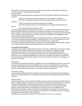 El Mejoramiento Continuo es aquel proceso que evalúa continuamente el comportamiento ambiental, por
medio de sus políticas, objetivos y metas ambientales.
Por lo tanto debe :
Identificar áreas de oportunidades para el mejoramiento del EIA conducentes a mejorar el comportamiento
ambiental.
·
Determinar la causa o las causas que originan las no conformidades o deficiencias.
·
Desarrollar e implementar planes de acciones correctivas para tratar causas que originan
problemas.
·
Verificar la efectividad de las acciones correctivas y preventivas.
·
Documentar cualquier cambio en los procedimientos como resultado del mejoramiento del
proceso.
·
Hacer comparaciones con objetivos y metas.
La Comunicación externa adquiere relevancia, dado que, es conveniente informar a las partes interesadas los
logros ambientales obtenidos. De esta forma se demuestra el compromiso con el medio ambiente, lo cual,
genera confianza en los accionistas, en los bancos, los vecinos, el gobierno, las organizaciones ambientalistas
y los consumidores. Este informe debe incluir la descripción de las actividades en las instalaciones, tales
como procesos, productos, desechos, etc.
Como se observa, hemos descrito toda la gama de herramientas, funciones y mecanismos que le permiten a
una empresa u organización quedar registrada o certificada bajo ISO 14.001, que se constituye en la norma
que permite la certificación del Sistema de Gestión Ambiental (EIA) de una organización.
A continuación, se mostrará el caso práctico y real de como una empresa Chilena, del Sector Gráfico instaura
en su sistema de gestión tradicional, un Sistema de Estudio de Impacto Ambiental.
4. Descripción de la empresa
La Empresa que se pretende certificar bajo ISO 14.000, corresponde a "Gráfica Mans". La empresa se dedica
a la fabricación de etiquetas autoadhesivas (calcomanías) y a la impresión de propaganda en telas
(banderines, poleras, lapices, etc.). Esta empresa nace hace 30 años como una taller artesanal de
estampados, con el tiempo y la buena gestión y profesionalismo de su dueño logra posicionarse dentro de
este sector como una empresa de trayectoria en su rubro, esta compuesta por 52 personas, entre gerentes,
personal administrativo, jefes de taller y operarios. Se encuentra ubicada en el sector Sur de Santiago, en la
Comuna de La Cisterna.
Organización
La administración general de la empresa es manejada por su dueño Don Rafael Zamorano Mans, quien hace
las veces de gerente general y representante legal, su hijo, es quien se encarga del área comercial de la
empresa. Las áreas administrativas y de producción están a cargo de otros gerentes. Para tener una mejor
visión de lo que es esta empresa, la figura 1 nos muestra la estructura organizacional.
Descripción de cargos
A continuación se detallarán las labores asociadas a cada área descrita en el organigrama, describíendose
cuales son las responsabilidades, las características profesionales y por cuantas personas están compuestas
cada área.
Gerencia General
La gerencia general, como se dijo anteriormente está a cargo del dueño de la empresa, Don Rafael Zamorano
Mans, de profesión Dibujante industrial de la Universidad Técnica del Estado (actual USACH) con un MBA de
la Universidad Adolfo Ibañez. La labor del gerente general es la coordinación de todas las áreas de la
empresa, es en esta gerencia en donde se fijan las metas y objetivos que les serán exigidos a los otros
gerentes. Aparte de estas labores de Administración y gestión de la empresa. Don Rafael es quien
personalmente, está atento a la salida al mercado de nueva tecnología, la que luego de una evaluación y si
esta cumple con los requisitos que el considera le serán beneficiosos a su empresa, compra en el extranjero,
principalmente en Italia, Estados Unidos y Alemania.
Esta gerencia esta compuesta por 3 personas, el Gerente General, un Junior y una secretaria.

 
