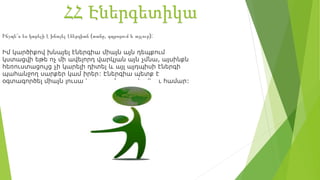 ՀՀ Էներգետիկա
Ինչպե՞ս ես կարելի է խնայել էներգիան (տանը, դպրոցում և այլուր):
Իմ կարծիքով խնայել էներգիա միայն այն դեպքում
կստացվի եթե ոչ մի ավելորդ վարկյան այն չմնա, այսինքն
հեռուստացույց չի կարելի դիտել և այլ այդպիսի էներգի
պահանջող սարքեր կամ իրեր: Էներգիա պետք է
օգտագործել միայն լուսավորություն ապահովելու համար:
 