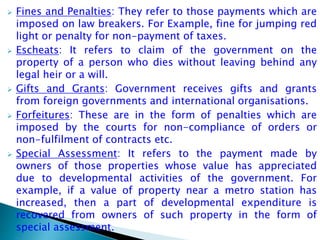  Fines and Penalties: They refer to those payments which are
imposed on law breakers. For Example, fine for jumping red
light or penalty for non-payment of taxes.
 Escheats: It refers to claim of the government on the
property of a person who dies without leaving behind any
legal heir or a will.
 Gifts and Grants: Government receives gifts and grants
from foreign governments and international organisations.
 Forfeitures: These are in the form of penalties which are
imposed by the courts for non-compliance of orders or
non-fulfilment of contracts etc.
 Special Assessment: It refers to the payment made by
owners of those properties whose value has appreciated
due to developmental activities of the government. For
example, if a value of property near a metro station has
increased, then a part of developmental expenditure is
recovered from owners of such property in the form of
special assessment.
 