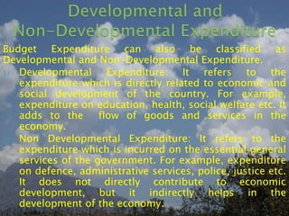 Budget Expenditure can also be classified as
Developmental and Non-Developmental Expenditure.
1) Developmental Expenditure: It refers to the
expenditure which is directly related to economic and
social development of the country. For example,
expenditure on education, health, social welfare etc. It
adds to the flow of goods and services in the
economy.
2) Non Developmental Expenditure: It refers to the
expenditure which is incurred on the essential general
services of the government. For example, expenditure
on defence, administrative services, police, justice etc.
It does not directly contribute to economic
development, but it indirectly helps in the
development of the economy.
 