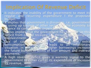  It indicates the inability of the government to meet its
regular and recurring expenditure I the proposed
budget.
 It implies that government is dissaving, i.e. government
is using up savings of other sectors of the economy to
finance its consumption expenditure.
 It also implies that the government has to make up this
deficit from capital receipts, i.e. through borrowings or
disinvestment.
 Use of capital receipts for meeting the extra
consumption expenditure leads to an inflationary
situation in the economy. Higher borrowings increase
the future burden in terms of loan amount and interest
payments.
 A high revenue deficit gives a warning signal to the
government to either curtail its expenditure or increase
its revenue.
 
