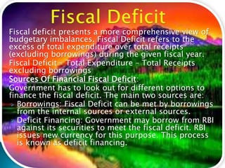 Fiscal deficit presents a more comprehensive view of
budgetary imbalances. Fiscal Deficit refers to the
excess of total expenditure over total receipts
(excluding borrowings) during the given fiscal year.
Fiscal Deficit= Total Expenditure – Total Receipts
excluding borrowings
Sources Of Financial Fiscal Deficit:
Government has to look out for different options to
finance the fiscal deficit. The main two sources are:
 Borrowings: Fiscal Deficit can be met by borrowings
from the internal sources or external sources.
 Deficit Financing: Government may borrow from RBI
against its securities to meet the fiscal deficit. RBI
issues new currency for this purpose. This process
is known as deficit financing.
 