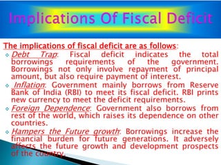 The implications of fiscal deficit are as follows:
 Debt Trap: Fiscal deficit indicates the total
borrowings requirements of the government.
Borrowings not only involve repayment of principal
amount, but also require payment of interest.
 Inflation: Government mainly borrows from Reserve
Bank of India (RBI) to meet its fiscal deficit. RBI prints
new currency to meet the deficit requirements.
 Foreign Dependence: Government also borrows from
rest of the world, which raises its dependence on other
countries.
 Hampers the Future growth: Borrowings increase the
financial burden for future generations. It adversely
affects the future growth and development prospects
of the country.
 