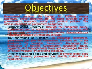Government prepares the budget for fulfilling certain
objectives. These objectives are the direct outcome of the
government’s economic, social and political policies. The
various objectives of government budget are:
 Reallocation of Resources: Through the budgetary policy,
Government aims to reallocate resources in accordance with
the economic and priorities of the country. Government can
influence allocation of resources through:
 Tax concession or subsidies: To encourage investment,
government can give tax concession, subsidies etc. to the
producers. For example, Government discourages the
production of harmful consumption goods(like liquor,
cigarettes etc.) through heavy taxes and encourages the use
of “Khadi Products” by providing subsidies.
 Directly producing goods and services: If private sector does
not take interest, government can directly undertake the
production.
 