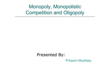 Monopoly, Monopolistic 
Competition and Oligopoly 
Presented By: 
Aasim Mushtaq 
 