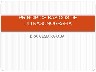 PRINCIPIOS BASICOS DE 
ULTRASONOGRAFIA 
DRA. CESIA PARADA 
 