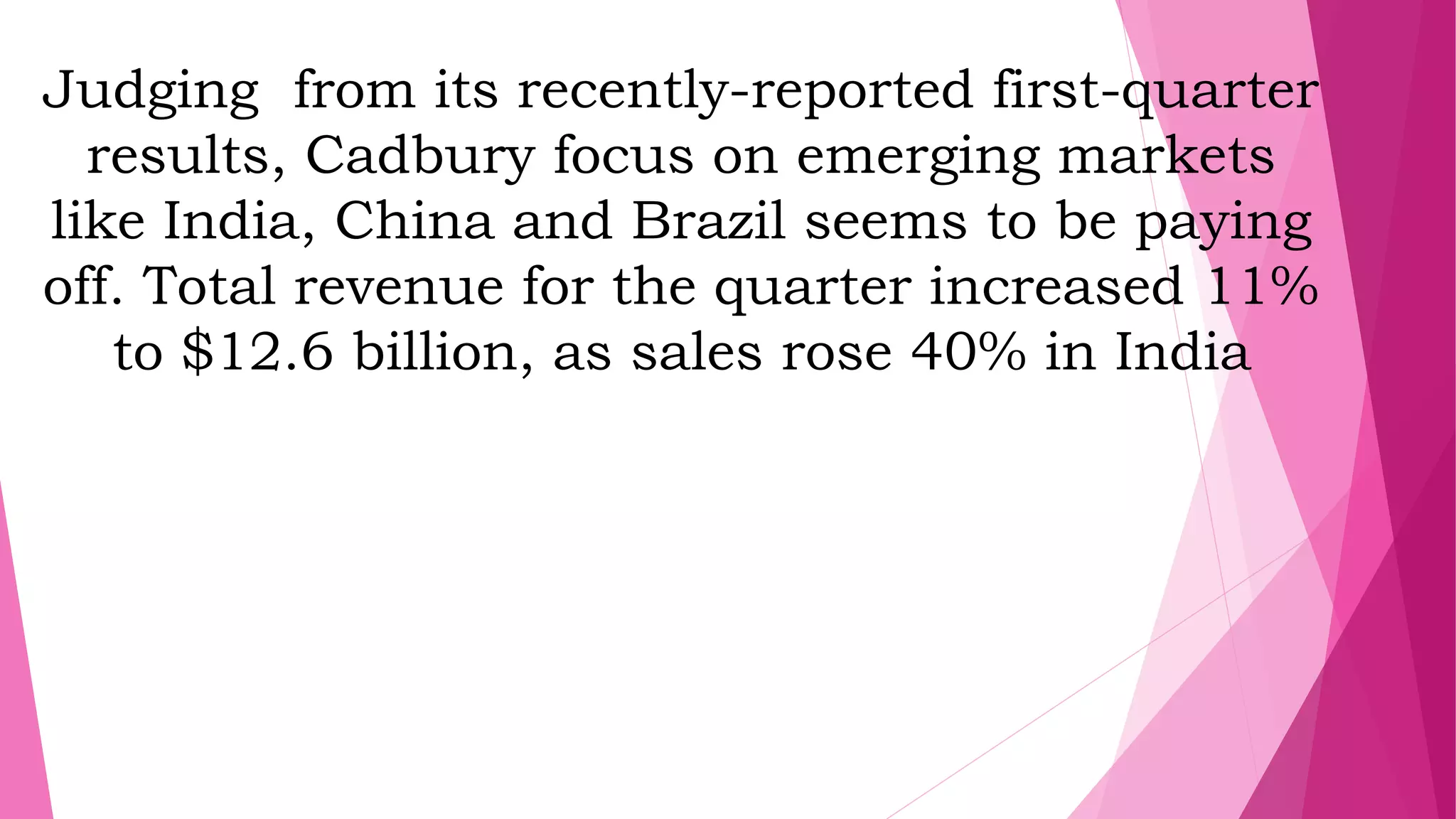 Judging from its recently-reported first-quarter
results, Cadbury focus on emerging markets
like India, China and Brazil seems to be paying
off. Total revenue for the quarter increased 11%
to $12.6 billion, as sales rose 40% in India
 