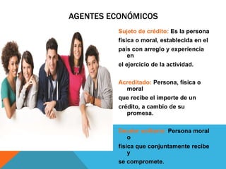 Sujeto de crédito: Es la persona
física o moral, establecida en el
país con arreglo y experiencia
en
el ejercicio de la actividad.
Acreditado: Persona, física o
moral
que recibe el importe de un
crédito, a cambio de su
promesa.
Deudor solitario: Persona moral
o
física que conjuntamente recibe
y
se compromete.
AGENTES ECONÓMICOS
 