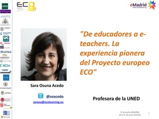 1
VI Jornada eMADRID
20 y 21 de junio de2016
Sara Osuna Acedo
"De educadores a e-
teachers. La
experiencia pionera
del Proyecto europeo
ECO"
@soacedo
saraoa@ecolearning.eu
Profesora de la UNED
 
