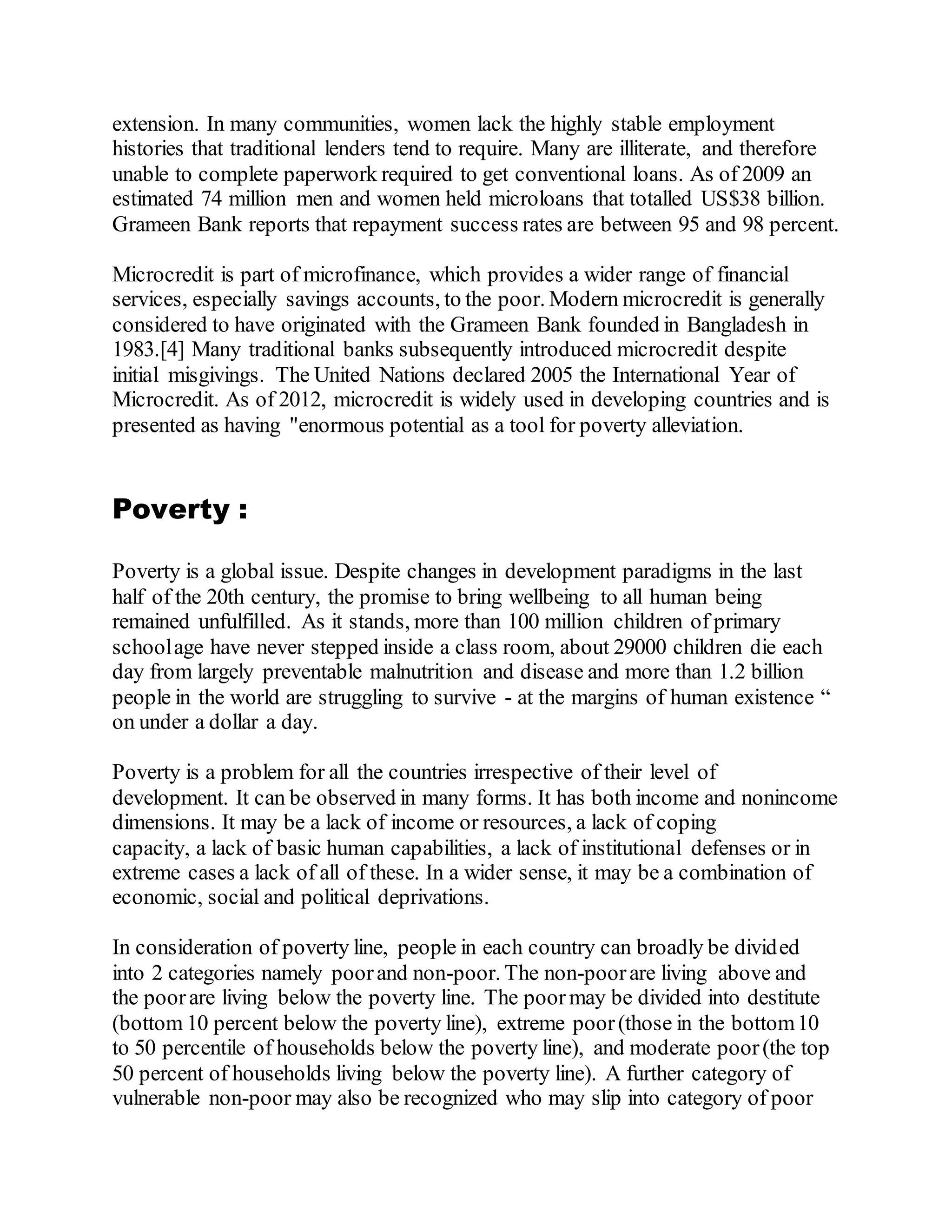 extension. In many communities, women lack the highly stable employment
histories that traditional lenders tend to require. Many are illiterate, and therefore
unable to complete paperwork required to get conventional loans. As of 2009 an
estimated 74 million men and women held microloans that totalled US$38 billion.
Grameen Bank reports that repayment success rates are between 95 and 98 percent.
Microcredit is part of microfinance, which provides a wider range of financial
services, especially savings accounts, to the poor. Modern microcredit is generally
considered to have originated with the Grameen Bank founded in Bangladesh in
1983.[4] Many traditional banks subsequently introduced microcredit despite
initial misgivings. The United Nations declared 2005 the International Year of
Microcredit. As of 2012, microcredit is widely used in developing countries and is
presented as having "enormous potential as a tool for poverty alleviation.
Poverty :
Poverty is a global issue. Despite changes in development paradigms in the last
half of the 20th century, the promise to bring wellbeing to all human being
remained unfulfilled. As it stands, more than 100 million children of primary
schoolage have never stepped inside a class room, about 29000 children die each
day from largely preventable malnutrition and disease and more than 1.2 billion
people in the world are struggling to survive - at the margins of human existence “
on under a dollar a day.
Poverty is a problem for all the countries irrespective of their level of
development. It can be observed in many forms. It has both income and nonincome
dimensions. It may be a lack of income or resources, a lack of coping
capacity, a lack of basic human capabilities, a lack of institutional defenses or in
extreme cases a lack of all of these. In a wider sense, it may be a combination of
economic, social and political deprivations.
In consideration of poverty line, people in each country can broadly be divided
into 2 categories namely poorand non-poor. The non-poorare living above and
the poorare living below the poverty line. The poormay be divided into destitute
(bottom 10 percent below the poverty line), extreme poor(those in the bottom10
to 50 percentile of households below the poverty line), and moderate poor(the top
50 percent of households living below the poverty line). A further category of
vulnerable non-poor may also be recognized who may slip into category of poor
 