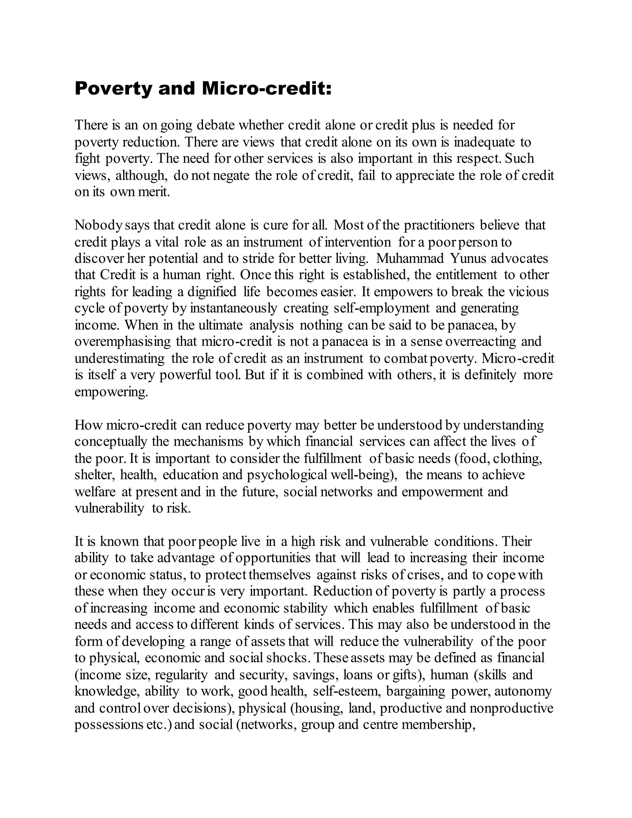 Poverty and Micro-credit:
There is an on going debate whether credit alone or credit plus is needed for
poverty reduction. There are views that credit alone on its own is inadequate to
fight poverty. The need for other services is also important in this respect. Such
views, although, do not negate the role of credit, fail to appreciate the role of credit
on its own merit.
Nobodysays that credit alone is cure for all. Most of the practitioners believe that
credit plays a vital role as an instrument of intervention for a poorperson to
discover her potential and to stride for better living. Muhammad Yunus advocates
that Credit is a human right. Once this right is established, the entitlement to other
rights for leading a dignified life becomes easier. It empowers to break the vicious
cycle of poverty by instantaneously creating self-employment and generating
income. When in the ultimate analysis nothing can be said to be panacea, by
overemphasising that micro-credit is not a panacea is in a sense overreacting and
underestimating the role of credit as an instrument to combatpoverty. Micro-credit
is itself a very powerful tool. But if it is combined with others, it is definitely more
empowering.
How micro-credit can reduce poverty may better be understood by understanding
conceptually the mechanisms by which financial services can affect the lives of
the poor. It is important to consider the fulfillment of basic needs (food, clothing,
shelter, health, education and psychological well-being), the means to achieve
welfare at present and in the future, social networks and empowerment and
vulnerability to risk.
It is known that poorpeople live in a high risk and vulnerable conditions. Their
ability to take advantage of opportunities that will lead to increasing their income
or economic status, to protectthemselves against risks of crises, and to copewith
these when they occuris very important. Reduction of poverty is partly a process
of increasing income and economic stability which enables fulfillment of basic
needs and access to different kinds of services. This may also be understood in the
form of developing a range of assets that will reduce the vulnerability of the poor
to physical, economic and social shocks. Theseassets may be defined as financial
(income size, regularity and security, savings, loans or gifts), human (skills and
knowledge, ability to work, good health, self-esteem, bargaining power, autonomy
and controlover decisions), physical (housing, land, productive and nonproductive
possessions etc.)and social (networks, group and centre membership,
 