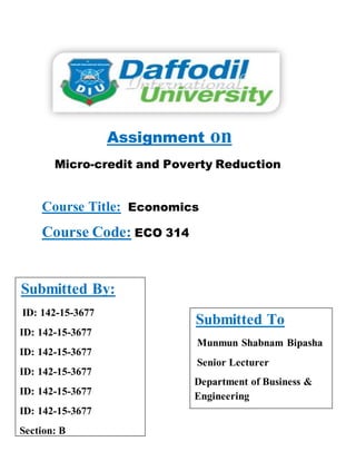 Assignment on
Micro-credit and Poverty Reduction
Course Title: Economics
Course Code: ECO 314
Submitted By:
ID: 142-15-3677
ID: 142-15-3677
ID: 142-15-3677
ID: 142-15-3677
ID: 142-15-3677
ID: 142-15-3677
Section: B
Submitted To
Munmun Shabnam Bipasha
Senior Lecturer
Department of Business &
Engineering
 