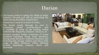  The brand prides in taking the ‘Make in India’
initiative forward and also in promoting the
same among the fellow countrymen.
 Durian has a total of 31 stores in India.
 The brand retails through its own E-
commerce portal www.durian.in and
is available at some of the leading online
websites like Pepperfry, Flipkart, Amazon, etc.
 Durian’s product basket comprises of home
furniture including living room furniture,
dining room furniture, bedroom furniture and
bedroom sets, storage utilities and also a wide
range of office furniture. Other offerings
include laminates, veneers, doors and
plywoods.
Source: Amanora Town Center Mall, West Block, 3rd Floor, Hadapsar, Pune, Maharashtra 411028
 