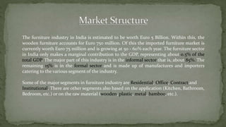 The furniture industry in India is estimated to be worth Euro 5 Billion. Within this, the
wooden furniture accounts for Euro 750 million. Of this the imported furniture market is
currently worth Euro 75 million and is growing at 50 - 60% each year. The furniture sector
in India only makes a marginal contribution to the GDP, representing about 0.5% of the
total GDP. The major part of this industry is in the informal sector that is, about 85%. The
remaining 15% is in the formal sector and is made up of manufactures and importers
catering to the various segment of the industry.
Some of the major segments in furniture industry are Residential, Office, Contract and
Institutional. There are other segments also based on the application (Kitchen, Bathroom,
Bedroom, etc.) or on the raw material (wooden, plastic, metal, bamboo, etc.).
 