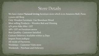 • We have visited Natural Living furniture store which is in Amanora Mall, Pune.
• 5 years old Shop
• Only Wooden Furniture- Use Sheesham Wood
• Most selling Products – Wooden Bed and Dinning
• 15% price hike After GST
• 28% GST on Furniture sector
• Best Qualilty- Customer Satisfied
• Custom Delievery Available within 15 Days
• Import From Jodhpur
• All mode of Payments.
• Weekdays – Customer Visits store
• Weekends – Purchase and Delievery
 