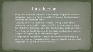 • The global furniture market can be broadly categorised into four
categories - domestic furniture, office/corporate furniture, hotel
furniture and furniture parts.
• Globally, domestic furniture accounts for 65 per cent of the
production value, whilst corporate/office furniture represents 15
per cent, hotel furniture 15 per cent and furniture parts 5 per cent.
• According to a World Bank study, the organised furniture industry
is expected to grow by 20 per cent every year.
• A large part of this growth is expected to come from the rapidly
growing consumer markets of Asia, implying significant potential
for growth in the Indian furniture sector.
 