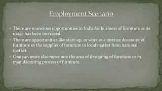  There are numerous opportunities in India for business of furniture as its
usage has been increased.
 There are opportunities like start-up, or work as a interior decorator of
furniture or the supplier of furniture to local market from national
market.
 One can move also move into the area of designing of furniture or in
manufacturing process of furniture.
 