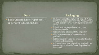 Duty
 Basic Custom Duty (15 per cent) +
(2 per cent Education Cess)
 Packages should comply with Import Policy
provisions as laid down in The Policy circular
44 (RE 2000)/1997-2002 DT24th November,
2000.
 Each unit package should carry the
following details:
 (a) Name and address of the importer;
 (b) Common name of the commodity
packed;
 (c) Net quantity in terms of standard unit of
weights and measures
 (d) Month and year of packing in which the
commodity is manufactured or packed or
imported.
Packaging
 