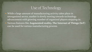  While a large amount of manufacturing activity takes place in
unorganized sector, market is slowly moving towards technology
advancement with growing number of organized players stepping-in.
 Various features like Augmented reality, The Internet of Things (IoT)
can be used for various manufacturing process.
 