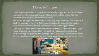 • Home furniture in India is available in a wide range, to cater to different
customer needs. A typical middle class urban Indian home has five
rooms (including kitchen and bathroom).
• The rich and upper middle class is typically very attentive to design and
quality, so price is rarely a determining factor. In general, European
style furniture is only found in homes of the urban upper class.
• Demand for furniture of international standards is limited to the larger
cities. It is also estimated that the wealthier classes do not change
furniture very frequently; the average life of a piece of furniture is about
20 years and some craftsmen’s pieces are used for as long as 50-70 years.
 
