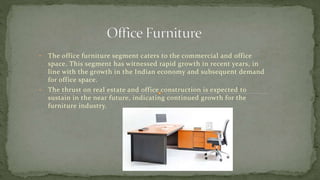 • The office furniture segment caters to the commercial and office
space. This segment has witnessed rapid growth in recent years, in
line with the growth in the Indian economy and subsequent demand
for office space.
• The thrust on real estate and office construction is expected to
sustain in the near future, indicating continued growth for the
furniture industry.
 