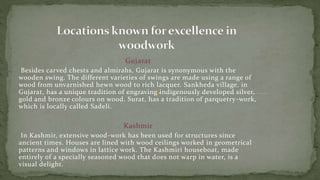 Gujarat
Besides carved chests and almirahs, Gujarat is synonymous with the
wooden swing. The different varieties of swings are made using a range of
wood from unvarnished hewn wood to rich lacquer. Sankheda village, in
Gujarat, has a unique tradition of engraving indigenously developed silver,
gold and bronze colours on wood. Surat, has a tradition of parquetry-work,
which is locally called Sadeli.
Kashmir
In Kashmir, extensive wood-work has been used for structures since
ancient times. Houses are lined with wood ceilings worked in geometrical
patterns and windows in lattice work. The Kashmiri houseboat, made
entirely of a specially seasoned wood that does not warp in water, is a
visual delight.
 