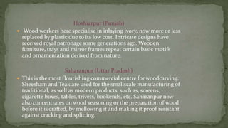 Hoshiarpur (Punjab)
 Wood workers here specialise in inlaying ivory, now more or less
replaced by plastic due to its low cost. Intricate designs have
received royal patronage some generations ago. Wooden
furniture, trays and mirror frames repeat certain basic motifs
and ornamentation derived from nature.
Saharanpur (Uttar Pradesh)
 This is the most flourishing commercial centre for woodcarving.
Sheesham and Teak are used for the smallscale manufacturing of
traditional, as well as modern products, such as, screens,
cigarette boxes, tables, trivets, bookends, etc. Saharanpur now
also concentrates on wood seasoning or the preparation of wood
before it is crafted, by mellowing it and making it proof resistant
against cracking and splitting.
 