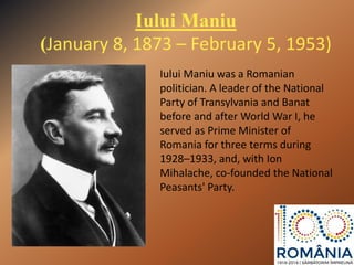 Iului Maniu
(January 8, 1873 – February 5, 1953)
Iului Maniu was a Romanian
politician. A leader of the National
Party of Transylvania and Banat
before and after World War I, he
served as Prime Minister of
Romania for three terms during
1928–1933, and, with Ion
Mihalache, co-founded the National
Peasants' Party.
 