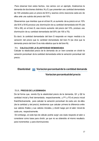 17
Para observar bien estos hechos, nos vamos con un ejemplo. Analicemos la
demanda de dos bienes distintos, N y S, que presentan una cantidad demandada
de 100 unidades para un precio de 50 € y veamos cómo reacciona cada uno de
ellos ante una subida del precio del 10%:
Observemos que mientras que en el bien N, un aumento de su precio en un 10%
(de 50 € a 55 €) provoca una disminución de su cantidad demandada del 4% (de
100 a 96), en el bien S, ese mismo aumento del precio del 10%, produce una
disminución de su cantidad demandada del 30% (de 100 a 70).
Es decir, la cantidad demandada del bien S responde en mayor medida a la
variación del precio que la cantidad demandada del bien N (se dice que la
demanda precio del bien S es más elástica que la del bien N).
7.1. CALCULO DE LA ELASTICIDAD DEMANDADA
Calcular la elasticidad precio de la demanda de un bien consiste en dividir la
variación porcentual de la cantidad demandada entre la variación porcentual del
precio:
Elasticidad Variacionporcentualde la cantidad demanda
Variacion porcentualdel precio
7.1.1. PRECIO DE LA DEMANDA
De tal forma que, siendo Ep la elasticidad precio de la demanda, Q1 y Q2 la
cantidad inicial y final demandada, respectivamente, y P1 y P2 el precio inicial
final,Efectivamente, para calcular la variación porcentual de cada uno de ellos
(de la cantidad y del precio), tendremos que calcular primero la diferencia entre
sus valores finales y sus valores iniciales, y dividir luego por el valor inicial de
cada uno, respectivamente.
Sin embargo, en este tipo de cálculo podría surgir una duda respecto al valor a
considerar como base para dividir, ya que no se obtendría el mismo resultado
para incrementos y para disminuciones
 
