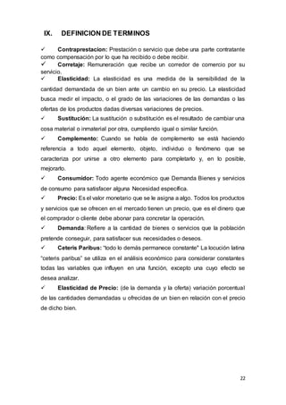 22
IX. DEFINICION DE TERMINOS
 Contraprestacion: Prestación o servicio que debe una parte contratante
como compensación por lo que ha recibido o debe recibir.
 Corretaje: Remuneración que recibe un corredor de comercio por su
servicio.
 Elasticidad: La elasticidad es una medida de la sensibilidad de la
cantidad demandada de un bien ante un cambio en su precio. La elasticidad
busca medir el impacto, o el grado de las variaciones de las demandas o las
ofertas de los productos dadas diversas variaciones de precios.
 Sustitución: La sustitución o substitución es el resultado de cambiar una
cosa material o inmaterial por otra, cumpliendo igual o similar función.
 Complemento: Cuando se habla de complemento se está haciendo
referencia a todo aquel elemento, objeto, individuo o fenómeno que se
caracteriza por unirse a otro elemento para completarlo y, en lo posible,
mejorarlo.
 Consumidor: Todo agente económico que Demanda Bienes y servicios
de consumo para satisfacer alguna Necesidad específica.
 Precio: Es el valor monetario que se le asigna a algo. Todos los productos
y servicios que se ofrecen en el mercado tienen un precio, que es el dinero que
el comprador o cliente debe abonar para concretar la operación.
 Demanda: Refiere a la cantidad de bienes o servicios que la población
pretende conseguir, para satisfacer sus necesidades o deseos.
 Ceteris Paribus: “todo lo demás permanece constante" La locución latina
“ceteris paribus” se utiliza en el análisis económico para considerar constantes
todas las variables que influyen en una función, excepto una cuyo efecto se
desea analizar.
 Elasticidad de Precio: (de la demanda y la oferta) variación porcentual
de las cantidades demandadas u ofrecidas de un bien en relación con el precio
de dicho bien.
 