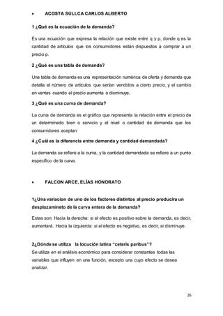 26
 ACOSTA SULLCA CARLOS ALBERTO
1 ¿Qué es la ecuación de la demanda?
Es una ecuación que expresa la relación que existe entre q y p, donde q es la
cantidad de artículos que los consumidores están dispuestos a comprar a un
precio p.
2 ¿Qué es una tabla de demanda?
Una tabla de demanda es una representación numérica de oferta y demanda que
detalla el número de artículos que serían vendidos a cierto precio, y el cambio
en ventas cuando el precio aumenta o disminuye.
3 ¿Qué es una curva de demanda?
La curva de demanda es el gráfico que representa la relación entre el precio de
un determinado bien o servicio y el nivel o cantidad de demanda que los
consumidores aceptan
4 ¿Cuál es la diferencia entre demanda y cantidad demandada?
La demanda se refiere a la curva, y la cantidad demandada se refiere a un punto
específico de la curva.
 FALCON ARCE, ELÍAS HONORATO
1¿Una variacion de uno de los factores distintos al precio producira un
desplazamineto de la curva entera de la demanda?
Estas son: Hacia la derecha: si el efecto es positivo sobre la demanda, es decir,
aumentará. Hacia la izquierda: si el efecto es negativo, es decir, si disminuye.
2¿Dónde se utiliza la locución latina “ceteris paribus”?
Se utiliza en el análisis económico para considerar constantes todas las
variables que influyen en una función, excepto una cuyo efecto se desea
analizar.
 