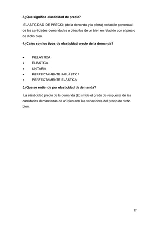 27
3¿Que significa elasticidad de precio?
ELASTICIDAD DE PRECIO: (de la demanda y la oferta) variación porcentual
de las cantidades demandadas u ofrecidas de un bien en relación con el precio
de dicho bien.
4¿Cales son los tipos de elasticidad precio de la demanda?
 INELASTICA
 ELIASTICA
 UNITARIA
 PERFECTAMENTE INELÁSTICA
 PERFECTAMENTE ELÁSTICA
5¿Que se entiende por elasticidad de demanda?
La elasticidad precio de la demanda (Ep) mide el grado de respuesta de las
cantidades demandadas de un bien ante las variaciones del precio de dicho
bien.
 