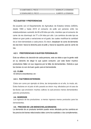 6
SI AUMETAMOS EL PRECIO ===================> DISMINUYE LA DEMANDA
SI DISMINUIMOS EL PRECIO ===================> AUMENTA LA DEMANDA
4.2.GUSTOS Y PREFERENCIAS
De acuerdo con el Departamento de Agricultura de Estados Unidos (USDA),
desde 1980 y hasta 2014 el consumo de pollo por persona entre los
estadounidenses aumentó de 48 a 85 kilos por año, mientras que el consumo de
carne de res disminuyó de 77 a 54 kilos por año. Los cambios de este tipo se
deben en gran parte a variaciones en el gusto, las cuales modifican la cantidad
de un bien demandado a cada precio. Es decir, desplazan la curva de demanda
de ese bien: hacia la derecha para el pollo y hacia la izquierda para la carne de
res.
4.2.1. PREFERENCIAS O GUSTOS PERSONALES
Esto se refiere a la decisión de cada persona, esto se debe a que la gente está
en su derecho de elegir lo que quiere consumir, por este factor muchos
productores fallan en sus negocios por la falta de demandantes. Debido a que
los bienes no son de buen gusto para el demandante.
4.3. CLIMA
El clima lo encontramos en: ·
4.3.1. FACTORES EXTERNOS:
Estos son como por ejemplo el clima, las temporadas en el año, la moda, etc.
Estos factores en el país el año pasado se vieron muy afectados por el caso de
las lluvias que arruinaron muchos cultivos lo cual provoco menos demandantes
para los productores.
4.4. INGRESOS
Los ingresos de los productores: a menos ingresos menos productos para los
demandantes.
4.5. PRECIOS DE LOS BIENES RELACIONADOS:
La demanda de un producto también puede verse afectada por los cambios en
los precios de bienes relacionados tales como los sustitutos o los complementos.
 