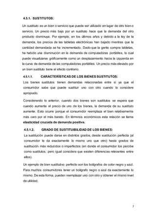 7
4.5.1. SUSTITUTOS:
Un sustituto es un bien o servicio que puede ser utilizado en lugar de otro bien o
servicio. Un precio más bajo por un sustituto hace que la demanda del otro
producto disminuya. Por ejemplo, en los últimos años y debido a la ley de la
demanda, los precios de las tabletas electrónicas han bajado mientras que la
cantidad demandada se ha incrementado. Dado que la gente compra tabletas,
ha habido una disminución en la demanda de computadoras portátiles, lo cual
puede visualizarse gráficamente como un desplazamiento hacia la izquierda en
la curva de demanda de las computadoras portátiles. Un precio más elevado por
un bien sustituto tiene el efecto contrario.
4.5.1.1. CARACTERÍSTICAS DE LOS BIENES SUSTITUTOS:
Los bienes sustitutos tienen demandas relacionadas entre sí ya que el
consumidor sabe que puede sustituir uno con otro cuando lo considere
apropiado.
Considerando lo anterior, cuando dos bienes son sustitutos se espera que
cuando aumenta el precio de uno de los bienes, la demanda de su sustituto
aumente. Esto ocurre porque el consumidor reemplaza el bien relativamente
más caro por el más barato. En términos económicos esta relación se llama
elasticidad cruzada de demanda positiva.
4.5.1.2. GRADO DE SUSTITUIBILIDAD DE LOS BIENES:
La sustitución puede darse en distintos grados, desde sustitución perfecta (al
consumidor le da exactamente lo mismo uno que otro) hasta grados de
sustitución más reducidos o imperfectos (en donde el consumidor los percibe
como sustitutos, pero igual considera que existen diferencias relevantes entre
ellos).
Un ejemplo de bien sustitutivo perfecto son los bolígrafos de color negro y azul.
Para muchos consumidores tener un bolígrafo negro o azul da exactamente lo
mismo. De esta forma, pueden reemplazar uno con otro y obtener el mismo nivel
de utilidad.
 