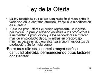 Prof. María de los Ángeles
Castillo
12
Ley de la Oferta
• La ley establece que existe una relación directa entre la
variación en la cantidad ofrecida, frente a la modificación
en el precio.
• Para los productores el precio representa un ingreso,
por lo que un precio elevado estimula a los productores
a aumentar la producción y a los vendedores a ofrecer
más de un producto dado, mientras un precio bajo
muchas veces ni siquiera alcanza a cubrir los costos de
producción. Se formula como:
“Entre mas alto sea el precio mayor será la
cantidad ofrecida, permaneciendo otros factores
constantes”
 