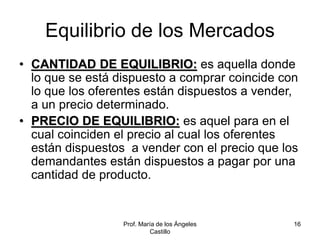Prof. María de los Ángeles
Castillo
16
Equilibrio de los Mercados
• CANTIDAD DE EQUILIBRIO: es aquella donde
lo que se está dispuesto a comprar coincide con
lo que los oferentes están dispuestos a vender,
a un precio determinado.
• PRECIO DE EQUILIBRIO: es aquel para en el
cual coinciden el precio al cual los oferentes
están dispuestos a vender con el precio que los
demandantes están dispuestos a pagar por una
cantidad de producto.
 
