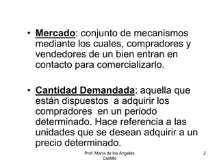 Prof. María de los Ángeles
Castillo
2
• Mercado: conjunto de mecanismos
mediante los cuales, compradores y
vendedores de un bien entran en
contacto para comercializarlo.
• Cantidad Demandada: aquella que
están dispuestos a adquirir los
compradores en un periodo
determinado. Hace referencia a las
unidades que se desean adquirir a un
precio determinado.
 