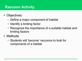 Raccoon Activity
 Objectives:
• Define a major component of habitat
• Identify a limiting factor
• Recognize the importance of a suitable habitat and
limiting factors
 Methods
• Students will ‘become’ raccoons to look for
components of a habitat
 