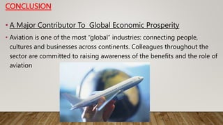 CONCLUSION
• A Major Contributor To Global Economic Prosperity
• Aviation is one of the most “global” industries: connecting people,
cultures and businesses across continents. Colleagues throughout the
sector are committed to raising awareness of the benefits and the role of
aviation
 