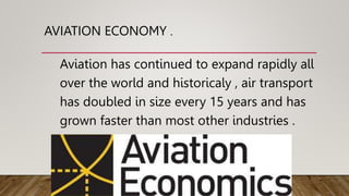AVIATION ECONOMY .
Aviation has continued to expand rapidly all
over the world and historicaly , air transport
has doubled in size every 15 years and has
grown faster than most other industries .
 