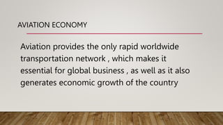 AVIATION ECONOMY
Aviation provides the only rapid worldwide
transportation network , which makes it
essential for global business , as well as it also
generates economic growth of the country
 