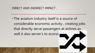 DIRECT AND INDIRECT IMPACT .
•The aviation industry itself is a source of
considerable economic activity , creating jobs
that directly serve passengers at airlines as
well it also server’s to economy .
 
