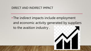 DIRECT AND INDIRECT IMPACT
•The indirect impacts include employment
and economic activity generated by suppliers
to the avaition industry .
 