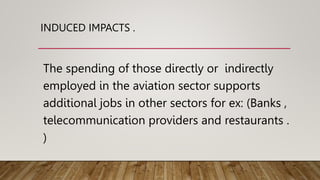 INDUCED IMPACTS .
The spending of those directly or indirectly
employed in the aviation sector supports
additional jobs in other sectors for ex: (Banks ,
telecommunication providers and restaurants .
)
 