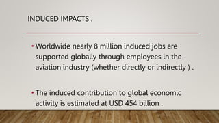 INDUCED IMPACTS .
• Worldwide nearly 8 million induced jobs are
supported globally through employees in the
aviation industry (whether directly or indirectly ) .
• The induced contribution to global economic
activity is estimated at USD 454 billion .
 