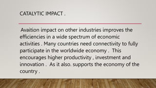 CATALYTIC IMPACT .
Avaition impact on other industries improves the
efficiencies in a wide spectrum of economic
activities . Many countries need connectivity to fully
participate in the worldwide economy . This
encourages higher productivity , investment and
innovation . As it also. supports the economy of the
country .
 