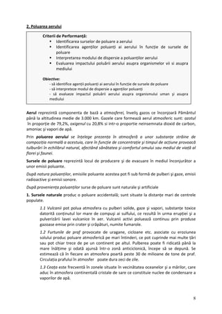 2. Poluarea aerului
Criterii de Performanță:
Identificarea surselor de poluare a aerului
Identificarea agenților poluanți ai aerului în funcție de sursele de
poluare
Interpretarea modului de dispersie a poluanților aerului
Evaluarea impactului poluării aerului asupra organismelor vii si asupra
mediului
Obiective:
‐ să identifice agenții poluanți ai aerului în funcție de sursele de poluare
‐ să interpreteze modul de dispersie a agenților poluanți
‐ să evalueze impactul poluării aerului asupra organismului uman şi asupra
mediului
Aerul reprezintă componenta de bază a atmosferei, înveliş gazos ce înconjoară Pământul
până la altitudinea medie de 3.000 km. Gazele care formează aerul atmosferic sunt: azotul
în proporție de 79,2%, oxigenul cu 20,8% si intr‐o proportie neinsemnata dioxid de carbon,
amoniac şi vapori de apă.
Prin poluarea aerului se înțelege prezența în atmosferă a unor substanțe străine de
compoziția normală a acestuia, care în funcție de concentrație şi timpul de acțiune provoacă
tulburări în echilibrul natural, afectând sănătatea şi comfortul omului sau mediul de viață al
florei şi faunei.
Sursele de poluare reprezintă locul de producere şi de evacuare în mediul înconjurător a
unor emisii poluante.
După natura poluanților, emisiile poluante acestea pot fi sub formă de pulberi şi gaze, emisii
radioactive şi emisii sonore.
După proveniența poluanților surse de poluare sunt naturale şi artificiale
1. Sursele naturale produc o poluare accidentală; sunt situate la distanțe mari de centrele
populate.
1.1 Vulcanii pot polua atmosfera cu pulberi solide, gaze şi vapori, substanțe toxice
datorită conținutul lor mare de compuşi ai sulfului, ce rezultă în urma erupției şi a
pulverizării lavei vulcanice în aer. Vulcanii activi poluează continuu prin produse
gazoase emise prin crater şi crăpături, numite fumarole.
1.2 Furtunile de praf provocate de uragane, cicloane etc. asociate cu eroziunea
solului produc poluare atmosferică pe mari întinderi, ce pot cuprinde mai multe țări
sau pot chiar trece de pe un continent pe altul. Pulberea poate fi ridicată până la
mare înălțime şi odată ajunsă într‐o zonă anticiclonică, începe să se depună. Se
estimează că în fiecare an atmosfera poartă peste 30 de milioane de tone de praf.
Circulația prafului în atmosfer poate dura zeci de zile.
1.3 Ceața este frecventă în zonele situate în vecinătatea oceanelor şi a mărilor, care
aduc în atmosfera continentală cristale de sare ce constituie nuclee de condensare a
vaporilor de apă.
8
 
