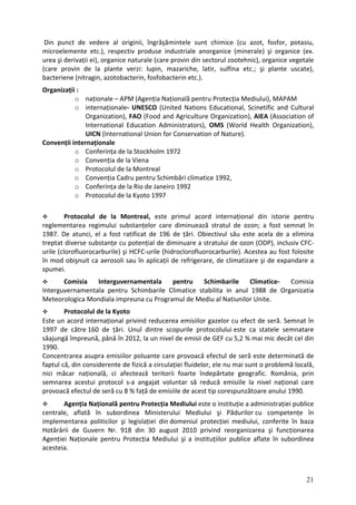 Din punct de vedere al originii, îngrăşămintele sunt chimice (cu azot, fosfor, potasiu,
microelemente etc.), respectiv produse industriale anorganice (minerale) şi organice (ex.
urea şi derivații ei), organice naturale (care provin din sectorul zootehnic), organice vegetale
(care provin de la plante verzi: lupin, mazariche, latir, sulfina etc.; şi plante uscate),
bacteriene (nitragin, azotobacterin, fosfobacterin etc.).
Organizații :
o naționale – APM (Agenția Națională pentru Protecția Mediului), MAPAM
o internaționale‐ UNESCO (United Nations Educational, Scinetific and Cultural
Organization), FAO (Food and Agriculture Organization), AIEA (Association of
International Education Administrators), OMS (World Health Organization),
UICN (International Union for Conservation of Nature).
Convenții internaționale
o Conferința de la Stockholm 1972
o Convenția de la Viena
o Protocolul de la Montreal
o Convenția Cadru pentru Schimbări climatice 1992,
o Conferința de la Rio de Janeiro 1992
o Protocolul de la Kyoto 1997
Protocolul de la Montreal, este primul acord internațional din istorie pentru
reglementarea regimului substanțelor care diminuează stratul de ozon; a fost semnat în
1987. De atunci, el a fost ratificat de 196 de țări. Obiectivul său este acela de a elimina
treptat diverse substanțe cu potențial de diminuare a stratului de ozon (ODP), inclusiv CFC‐
urile (clorofluorocarburile) şi HCFC‐urile (hidroclorofluorocarburile). Acestea au fost folosite
în mod obişnuit ca aerosoli sau în aplicații de refrigerare, de climatizare şi de expandare a
spumei.
Comisia Interguvernamentala pentru Schimbarile Climatice- Comisia
Interguvernamentala pentru Schimbarile Climatice stabilita in anul 1988 de Organizatia
Meteorologica Mondiala impreuna cu Programul de Mediu al Natiunilor Unite.
Protocolul de la Kyoto
Este un acord internațional privind reducerea emisiilor gazelor cu efect de seră. Semnat în
1997 de către 160 de țări. Unul dintre scopurile protocolului este ca statele semnatare
săajungă împreună, până în 2012, la un nivel de emisii de GEF cu 5,2 % mai mic decât cel din
1990.
Concentrarea asupra emisiilor poluante care provoacă efectul de seră este determinată de
faptul că, din considerente de fizică a circulației fluidelor, ele nu mai sunt o problemă locală,
nici măcar națională, ci afectează teritorii foarte îndepărtate geografic. România, prin
semnarea acestui protocol s‐a angajat voluntar să reducă emisiile la nivel național care
provoacă efectul de seră cu 8 % față de emisiile de acest tip corespunzătoare anului 1990.
Agenția Națională pentru Protecția Mediului este o instituție a administrației publice
centrale, aflată în subordinea Ministerului Mediului şi Pădurilor cu competențe în
implementarea politicilor şi legislației din domeniul protecției mediului, conferite în baza
Hotărârii de Guvern Nr. 918 din 30 august 2010 privind reorganizarea şi funcționarea
Agenției Naționale pentru Protecția Mediului şi a instituțiilor publice aflate în subordinea
acesteia.
21
 